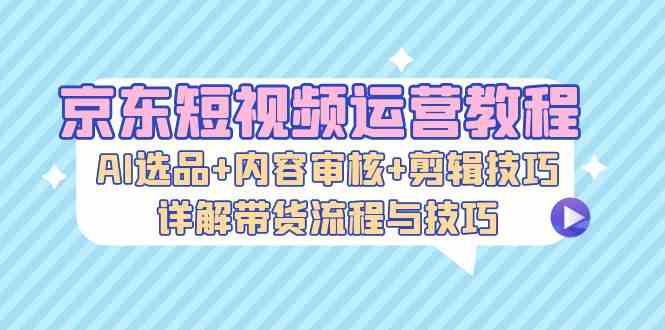 京东短视频运营教程：AI选品+内容审核+剪辑技巧，详解带货流程与技巧-创客联盟资源网-本站致力于分享优质实用的互联网资源,创业项目,软件工具