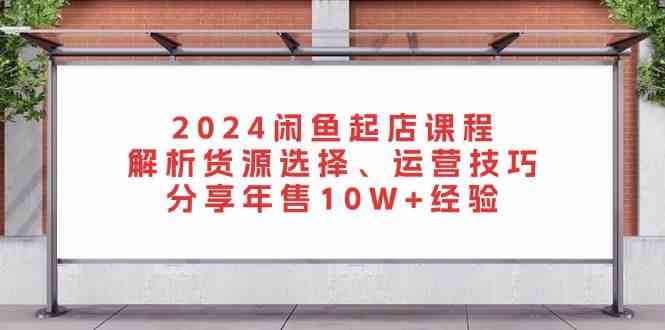 2024闲鱼起店课程：解析货源选择、运营技巧，分享年售10W+经验-创客联盟资源网-本站致力于分享优质实用的互联网资源,创业项目,软件工具